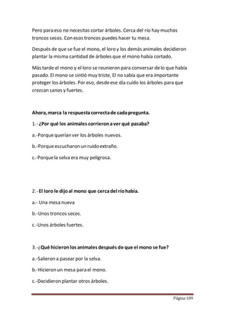 Página 109
Pero para eso no necesitas cortar árboles. Cerca del río hay muchos
troncos secos. Con esos troncos puedes hacer tu mesa.
Después de que se fue el mono, el loro y los demás animales decidieron
plantar la misma cantidad de árboles que el mono había cortado.
Más tarde el mono y el loro se reunieron para conversar delo que había
pasado. El mono se sintió muy triste, El no sabía que era importante
proteger los árboles. Por eso, desdeese día cuido los árboles para que
crezcan sanos y fuertes.
Ahora, marca la respuestacorrectade cadapregunta.
1.- ¿Por qué los animales corrieronaver qué pasaba?
a.-Porquequerían ver los árboles nuevos.
b.-Porqueescucharon un ruido extraño.
c.-Porquela selva era muy peligrosa.
2.- El loro le dijoal mono que cercadel ríohabía.
a.- Una mesa nueva
b.-Unos troncos secos.
c.-Unos árboles fuertes.
3.-¿Qué hicieronlos animales después de que el mono se fue?
a.-Salieron a pasear por la selva.
b.-Hicieron un mesa para el mono.
c.-Decidieron plantar otros árboles.
 