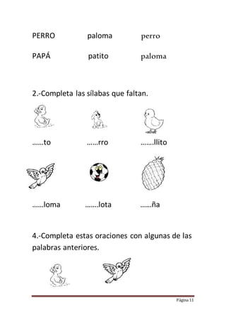 Página 11
PERRO paloma perro
PAPÁ patito paloma
2.-Completa las sílabas que faltan.
……to ……rro …….llito
……loma …….lota ……ña
4.-Completa estas oraciones con algunas de las
palabras anteriores.
 