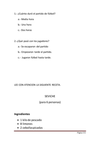 Página 111
1.- ¿Cuánto duró el partido de fútbol?
a.- Media hora
b.- Una hora
c.- Dos horas
2.-¿Qué pasó con los jugadores?
a.- Se escaparon del partido
b.- Empezaron tarde el partido.
c.- Jugaron fútbol hasta tarde.
LEE CON ATENCION LA SIGUIENTE RECETA.
SEVICHE
(para 6 personas)
Ingredientes
 1 kilo de pescado
 8 limones
 2 cebollaspicadas
 