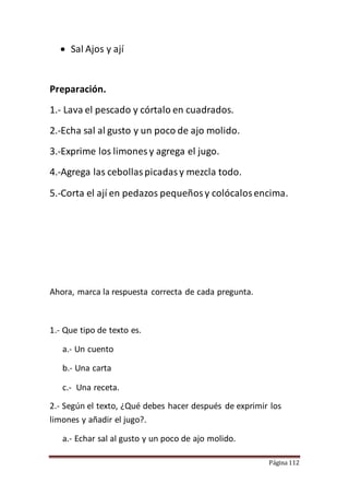 Página 112
 Sal Ajos y ají
Preparación.
1.- Lava el pescado y córtalo en cuadrados.
2.-Echa sal al gusto y un poco de ajo molido.
3.-Exprime los limones y agrega el jugo.
4.-Agrega las cebollaspicadasy mezcla todo.
5.-Corta el ají en pedazos pequeñosy colócalosencima.
Ahora, marca la respuesta correcta de cada pregunta.
1.- Que tipo de texto es.
a.- Un cuento
b.- Una carta
c.- Una receta.
2.- Según el texto, ¿Qué debes hacer después de exprimir los
limones y añadir el jugo?.
a.- Echar sal al gusto y un poco de ajo molido.
 