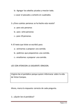 Página 113
b.- Agregar las cebollas picadas y mezclar todo.
c.-Lavar el pescado y cortarlo en cuadrados.
3.-¿Para cuántas personas se ha hecho esta receta?
a.- para seis personas
b.- para ocho personas
c.- para 19 personas.
4.-El texto que leíste se escribió para:
a.- animarnos a preparar una comida.
b.- pedirnos que preparemos una comida.
c.- enseñarnos a preparar una comida.
LEE CON ATENCION LA SIGUIENTE ORACION.
Virginia lee el periódico porque quiere informarse sobre la vida
de Víctor Campos.
Ahora, marca la respuesta correcta de cada pregunta.
1.- ¿Quién lee el periódico?
 