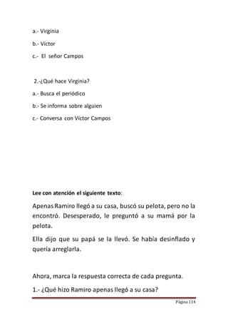 Página 114
a.- Virginia
b.- Víctor
c.- El señor Campos
2.-¿Qué hace Virginia?
a.- Busca el periódico
b.- Se informa sobre alguien
c.- Conversa con Víctor Campos
Lee con atención el siguiente texto:
ApenasRamiro llegó a su casa, buscó su pelota, pero no la
encontró. Desesperado, le preguntó a su mamá por la
pelota.
Ella dijo que su papá se la llevó. Se había desinflado y
quería arreglarla.
Ahora, marca la respuesta correcta de cada pregunta.
1.- ¿Qué hizo Ramiro apenas llegó a su casa?
 