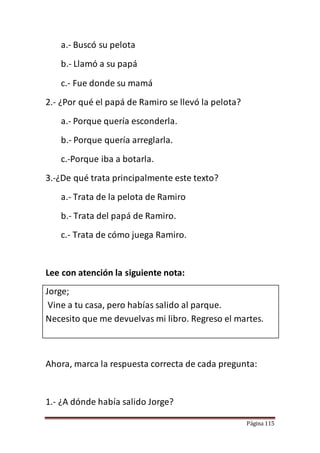 Página 115
a.- Buscó su pelota
b.- Llamó a su papá
c.- Fue donde su mamá
2.- ¿Por qué el papá de Ramiro se llevó la pelota?
a.- Porque quería esconderla.
b.- Porque quería arreglarla.
c.-Porque iba a botarla.
3.-¿De qué trata principalmente este texto?
a.- Trata de la pelota de Ramiro
b.- Trata del papá de Ramiro.
c.- Trata de cómo juega Ramiro.
Lee con atención la siguiente nota:
Jorge;
Vine a tu casa, pero habías salido al parque.
Necesito que me devuelvas mi libro. Regreso el martes.
Ahora, marca la respuesta correcta de cada pregunta:
1.- ¿A dónde había salido Jorge?
 