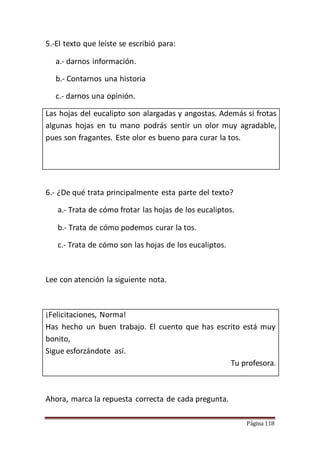 Página 118
5.-El texto que leíste se escribió para:
a.- darnos información.
b.- Contarnos una historia
c.- darnos una opinión.
Las hojas del eucalipto son alargadas y angostas. Además si frotas
algunas hojas en tu mano podrás sentir un olor muy agradable,
pues son fragantes. Este olor es bueno para curar la tos.
6.- ¿De qué trata principalmente esta parte del texto?
a.- Trata de cómo frotar las hojas de los eucaliptos.
b.- Trata de cómo podemos curar la tos.
c.- Trata de cómo son las hojas de los eucaliptos.
Lee con atención la siguiente nota.
¡Felicitaciones, Norma!
Has hecho un buen trabajo. El cuento que has escrito está muy
bonito,
Sigue esforzándote así.
Tu profesora.
Ahora, marca la repuesta correcta de cada pregunta.
 