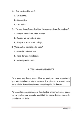 Página 119
1.- ¿Qué escribió Normas?
a.- Un cuento.
b.- Una noticia
c.- Una carta.
2.- ¿Por qué la profesora le dijo a Norma que siga esforzándose?
a.- Porque todavía no sabe escribir.
b.- Porque ya aprendió a leer.
c.- Porque hizo un buen trabajo.
3.-¿Para qué se escribió esta nota?
a.- Para dar información.
b.- Para dar una felicitación.
c.- Para expresar cariño.
A CEPILLARNOS LOS DIENTES
Para tener una boca sana y libre de caries es muy importante
que nos cepillemos correctamente los dientes al menos tres
veces al día. Para ello debemos usar el cepillo de dientes.
Para cepillarte correctamente los dientes primero deberás poner
en tu cepillo una pequeña cantidad de pasta dental, como del
tamaño de un frejol.
 