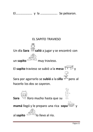 Página 12
El………………… y la …………………. Se pelearon.
EL SAPITO TRAVIESO
Un día Sara salió a jugar y se encontró con
un sapito muy travieso.
El sapito travieso se subió a la mesa y
Sara por agarrarlo se subió a la silla pero al
hacerlo los dos se cayeron.
Sara lloro mucho hasta que su
mamá llegó y le preparo una rica sopa y
al sapito lo llevo al rio.
 