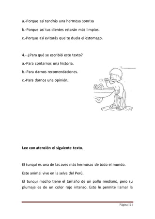Página 121
a.-Porque así tendrás una hermosa sonrisa
b.-Porque así tus dientes estarán más limpios.
c.-Porque así evitarás que te duela el estomago.
4.- ¿Para qué se escribió este texto?
a.-Para contarnos una historia.
b.-Para darnos recomendaciones.
c.-Para darnos una opinión.
Lee con atención el siguiente texto.
El tunqui es una de las aves más hermosas de todo el mundo.
Este animal vive en la selva del Perú.
El tunqui macho tiene el tamaño de un pollo mediano, pero su
plumaje es de un color rojo intenso. Esto le permite llamar la
 