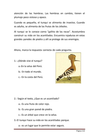 Página 122
atención de las hembras. Las hembras en cambio, tienen el
plumaje poco vistoso y opaco.
Cuando es pequeño, el tunqui se alimenta de insectos. Cuando
es adulto, se alimenta de las frutas de los árboles.
Al tunqui se le conoce como “gallito de las rocas”. Acostumbra
construir su nido en los acantilados. Encuentra rajaduras en estas
grandes paredes de piedra y allí se protege de sus enemigos.
Ahora, marca la respuesta correcta de cada pregunta.
1.- ¿Dónde vive el tunqui?
a.-En la selva del Perú.
b.- En todo el mundo.
c.- En la costa del Perú.
2.- Según el texto, ¿Que es un acantilado?
a.- Es una fruta de color rojo.
b.- Es una gran pared de piedra.
c.- Es un árbol que crece en la selva.
3.-El tunqui hace su nido en los acantilados porque.
a.- es un lugar que le permite estar seguro.
 