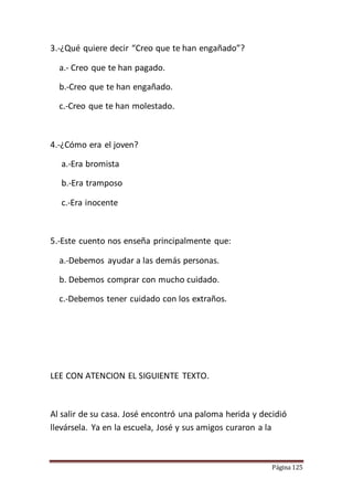 Página 125
3.-¿Qué quiere decir “Creo que te han engañado”?
a.- Creo que te han pagado.
b.-Creo que te han engañado.
c.-Creo que te han molestado.
4.-¿Cómo era el joven?
a.-Era bromista
b.-Era tramposo
c.-Era inocente
5.-Este cuento nos enseña principalmente que:
a.-Debemos ayudar a las demás personas.
b. Debemos comprar con mucho cuidado.
c.-Debemos tener cuidado con los extraños.
LEE CON ATENCION EL SIGUIENTE TEXTO.
Al salir de su casa. José encontró una paloma herida y decidió
llevársela. Ya en la escuela, José y sus amigos curaron a la
 