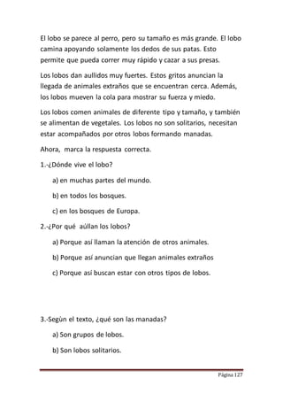 Página 127
El lobo se parece al perro, pero su tamaño es más grande. El lobo
camina apoyando solamente los dedos de sus patas. Esto
permite que pueda correr muy rápido y cazar a sus presas.
Los lobos dan aullidos muy fuertes. Estos gritos anuncian la
llegada de animales extraños que se encuentran cerca. Además,
los lobos mueven la cola para mostrar su fuerza y miedo.
Los lobos comen animales de diferente tipo y tamaño, y también
se alimentan de vegetales. Los lobos no son solitarios, necesitan
estar acompañados por otros lobos formando manadas.
Ahora, marca la respuesta correcta.
1.-¿Dónde vive el lobo?
a) en muchas partes del mundo.
b) en todos los bosques.
c) en los bosques de Europa.
2.-¿Por qué aúllan los lobos?
a) Porque así llaman la atención de otros animales.
b) Porque así anuncian que llegan animales extraños
c) Porque así buscan estar con otros tipos de lobos.
3.-Segùn el texto, ¿qué son las manadas?
a) Son grupos de lobos.
b) Son lobos solitarios.
 