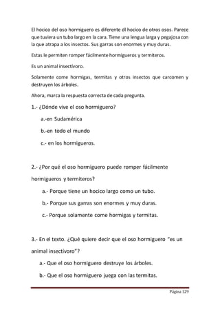 Página 129
El hocico del oso hormiguero es diferente dl hocico de otros osos. Parece
que tuviera un tubo largo en la cara. Tiene una lengua larga y pegajosa con
la que atrapa a los insectos. Sus garras son enormes y muy duras.
Estas le permiten romper fácilmente hormigueros y termiteros.
Es un animal insectívoro.
Solamente come hormigas, termitas y otros insectos que carcomen y
destruyen los árboles.
Ahora, marca la respuesta correcta de cada pregunta.
1.- ¿Dónde vive el oso hormiguero?
a.-en Sudamérica
b.-en todo el mundo
c.- en los hormigueros.
2.- ¿Por qué el oso hormiguero puede romper fácilmente
hormigueros y termiteros?
a.- Porque tiene un hocico largo como un tubo.
b.- Porque sus garras son enormes y muy duras.
c.- Porque solamente come hormigas y termitas.
3.- En el texto. ¿Qué quiere decir que el oso hormiguero “es un
animal insectívoro”?
a.- Que el oso hormiguero destruye los árboles.
b.- Que el oso hormiguero juega con las termitas.
 
