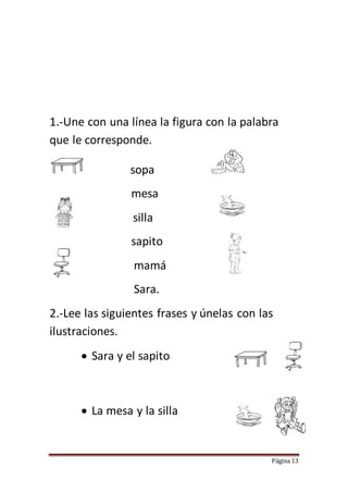 Página 13
1.-Une con una línea la figura con la palabra
que le corresponde.
sopa
mesa
silla
sapito
mamá
Sara.
2.-Lee las siguientes frases y únelas con las
ilustraciones.
 Sara y el sapito
 La mesa y la silla
 
