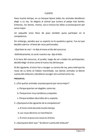 Página 131
CUENTO
Hace mucho tiempo, en un bosque lejano todos los animales decidieron
elegir a su rey. Se elegiría al animal que tuviera el pelaje más bonito.
Entonces, los leones, monos, oso e incluso los lobos se preocuparon por
verse mejor.
Un pequeño erizo lleno de púas también quiso participar en la
competencia.
Sin embargo, penaba que su aspecto no le ayudaría a ganar, Fue así que
decidió cubrirse el lomo de rosas perfumadas.
-¡Qué bien te ves! – le dijo el mono el día del concurso.
-Definitivamente, tú serás nuestro rey- dijo el león.
A la hora del concurso, el jurado, luego de ver a todos los participantes,
decidió elegir al erizo como el nuevo rey del bosque.
Al día siguiente, el erizo fue a recoger su corona de rey, pero notó que las
rosas de su lomo se habían marchitado. Los demás animales se dieron
cuenta del embuste y decidieron escoger otro animal como rey.
PREGUNTAS.
1.-¿Por quélos animales sepreocuparon por versemejor?
a. Porquequerían ser elegidos como rey
b. Porqueeran muy vanidosos y coquetos
c. Porqueestaban aburridos desu aspecto.
2.-¿Quépasó al día siguiente de la competencia?
a. El erizo reinó durantemucho tiempo
b. Las rosas delerizo se marchitaron
c. El erizo sepuso una rosas en el lomo.
3.-¿Quéquiere decir que “ Se dieron cuenta del embuste”
 