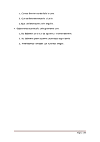 Página 132
a.-Quese dieron cuenta de la broma
b. Que sedieron cuenta del triunfo.
c. Que se dieron cuenta del engaño.
4.-Estecuento nos enseña principalmente que.
a. No debemos de tratar de aparentar lo que no somos.
b. No debemos preocuparnos por nuestra apariencia
c.- No debemos competir con nuestros amigos.
 