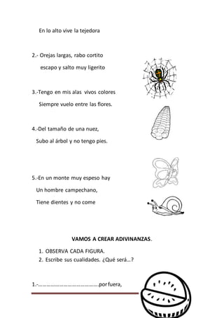 Página 134
En lo alto vive la tejedora
2.- Orejas largas, rabo cortito
escapo y salto muy ligerito
3.-Tengo en mis alas vivos colores
Siempre vuelo entre las flores.
4.-Del tamaño de una nuez,
Subo al árbol y no tengo pies.
5.-En un monte muy espeso hay
Un hombre campechano,
Tiene dientes y no come
VAMOS A CREAR ADIVINANZAS.
1. OBSERVA CADA FIGURA.
2. Escribe sus cualidades. ¿Qué será…?
1.-…………………………………….porfuera,
 