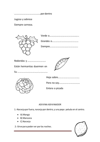 Página 135
……………………………………pordentro
Jugosa y sabrosa
Siempre carnosa.
Verde o………………………………………..
Grandes o……………………………………
Siempre………………………………………
Redondas y ………………………..
Están hermanitas duermen en
Su …………………………………………
Hoja sobre…………………………….
Pero no soy……………………………
Entera o picada
ADIVINA ADIVINADOR
1.-Naranja por fuera, naranja por dentro, y una pepa peluda en el centro.
 A) Mango
 B) Manzana
 C) Naranja
2.-Sirvepara poder ver por las noches.
 
