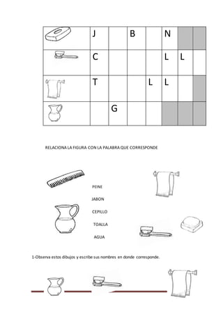 Página 140
J B N
C L L
T L L
G
RELACIONA LA FIGURA CON LA PALABRA QUE CORRESPONDE
PEINE
JABON
CEPILLO
TOALLA
AGUA
1-Observa estos dibujos y escribe sus nombres en donde corresponde.
 
