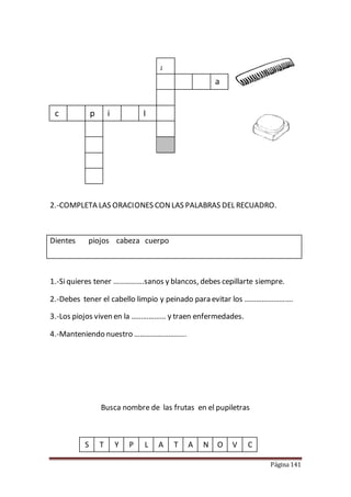 Página 141
2.-COMPLETA LAS ORACIONES CONLAS PALABRAS DEL RECUADRO.
Dientes piojos cabeza cuerpo
1.-Siquieres tener …………….sanos y blancos, debes cepillarte siempre.
2.-Debes tener el cabello limpio y peinado para evitar los …………………….
3.-Los piojos viven en la ……………… y traen enfermedades.
4.-Manteniendo nuestro ……………………...
Busca nombre de las frutas en el pupiletras
S T Y P L A T A N O V C
J
a
c p i I
 