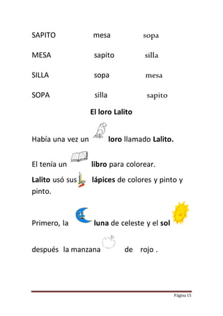 Página 15
SAPITO mesa sopa
MESA sapito silla
SILLA sopa mesa
SOPA silla sapito
El loro Lalito
Había una vez un loro llamado Lalito.
El tenía un libro para colorear.
Lalito usó sus lápices de colores y pinto y
pinto.
Primero, la luna de celeste y el sol
después la manzana de rojo .
 