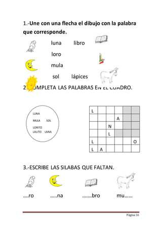 Página 16
1.-Une con una flecha el dibujo con la palabra
que corresponde.
luna libro
loro
mula
sol lápices
2.-COMPLETA LAS PALABRAS EN EL CUADRO.
L
A
N
L
L O
L A
3.-ESCRIBE LAS SILABAS QUE FALTAN.
….ro …..na …….bro mu……
LUNA
MULA SOL
LORITO
LALITO LANA
LALITO
 