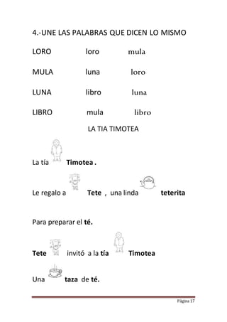 Página 17
4.-UNE LAS PALABRAS QUE DICEN LO MISMO
LORO loro mula
MULA luna loro
LUNA libro luna
LIBRO mula libro
LA TIA TIMOTEA
La tía Timotea .
Le regalo a Tete , una linda teterita
Para preparar el té.
Tete invit invitó a la tía Timotea
Una taza de té.
 