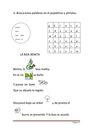 Página 19
3.-Busca estas palabras en el pupiletras y píntalas.
LA BOA BENITA
Benita, la boa malita,
En el río se baño
Y paseo en bote
Que su abuela le regalo.
Descansó bajo un árbol y de pronto el
burro se presentó. Y la boa se asustó.
p E l o t a
t A z a a p
w d y j p l
t o r o a p
t E t e r a
t E c v s m
terera
toro
taza tapa
pelota te
 