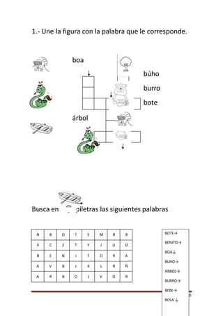 Página 20
1.- Une la figura con la palabra que le corresponde.
búho
burro
bote
Busca en el pupiletras las siguientes palabras
N B O T E M B B
X C Z T Y J U O
B E N I T O R A
A V B J K L R Ñ
A R B O L V O B
boa
BOTE→
BENITO→
BOA↓
BUHO→
ARBOL→
BURRO→
BEBE→
BOLA ↓
árbol
 