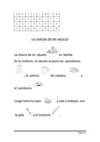 Página 21
A P X Z Y M S O
A B U H O J P L
S G Y B E B E A
C V M N L Ñ P W
LA CHACRA DE MI ABUELO
La chacra de mi abuelo es bonita.
En la mañana, el abuelo se pone los pantalones
, la camisa los zapatos y
el sombrero
Luego toma la sopa y sale a trabajar, con
la pala y el machete .
 