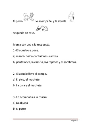 Página 22
El perro lo acompaña y la abuela
se queda en casa.
Marca con una x la respuesta.
1.-El abuelo se pone.
a) manta- boina-pantalones- camisa
b) pantalones, la camisa, los zapatos y el sombrero.
2.-El abuelo lleva al campo.
a) El pico, el machete
b) La pala y el machete.
3.-Lo acompaña a la chacra.
a) La abuela
b) El perro
 