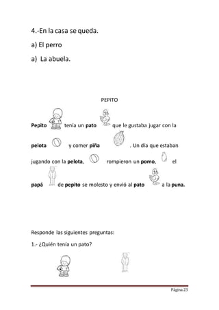 Página 23
4.-En la casa se queda.
a) El perro
a) La abuela.
PEPITO
Pepito tenía un pato que le gustaba jugar con la
pelota y comer piña . Un día que estaban
jugando con la pelota, rompieron un pomo, el
papá de pepito se molesto y envió al pato a la puna.
Responde las siguientes preguntas:
1.- ¿Quién tenía un pato?
 