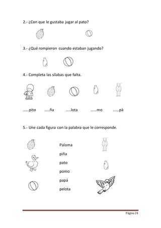 Página 24
2.- ¿Con que le gustaba jugar al pato?
3.- ¿Qué rompieron cuando estaban jugando?
4.- Completa las sílabas que falta.
……pito …..ña …..lota ……mo ……pà
5.- Une cada figura con la palabra que le corresponde.
Paloma
piña
pato
pomo
papá
pelota
 