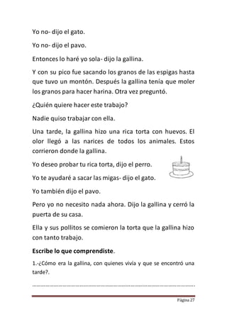 Página 27
Yo no- dijo el gato.
Yo no- dijo el pavo.
Entonces lo haré yo sola- dijo la gallina.
Y con su pico fue sacando los granos de las espigas hasta
que tuvo un montón. Después la gallina tenía que moler
los granos para hacer harina. Otra vez preguntó.
¿Quién quiere hacer este trabajo?
Nadie quiso trabajar con ella.
Una tarde, la gallina hizo una rica torta con huevos. El
olor llegó a las narices de todos los animales. Estos
corrieron donde la gallina.
Yo deseo probar tu rica torta, dijo el perro.
Yo te ayudaré a sacar las migas- dijo el gato.
Yo también dijo el pavo.
Pero yo no necesito nada ahora. Dijo la gallina y cerró la
puerta de su casa.
Ella y sus pollitos se comieron la torta que la gallina hizo
con tanto trabajo.
Escribe lo que comprendiste.
1.-¿Cómo era la gallina, con quienes vivía y que se encontró una
tarde?.
…………………………………………………………………………………………………….
 