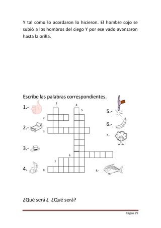 Página 29
Y tal como lo acordaron lo hicieron. El hombre cojo se
subió a los hombros del ciego Y por ese vado avanzaron
hasta la orilla.
Escribe las palabras correspondientes.
1.-
2.-
3.-
4.
¿Qué será ¿ ¿Qué será?
5.-
6.-
7.-
8.-
1
2
3
4
5
6
7
8
 