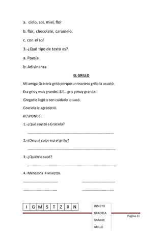 Página 31
a. cielo, sol, miel, flor
b. flor, chocolate, caramelo.
c. con el sol
3.-¿Qué tipo de texto es?
a. Poesía
b. Adivinanza
EL GRILLO
Mi amiga Graciela gritó porqueun travieso grillo la asustó.
Era gris y muy grande. ¡Si!... gris y muy grande.
Gregorio llegó y con cuidado lo sacó.
Graciela le agradeció.
RESPONDE:
1.-¿Quéasustó a Graciela?
…………………………………………………………………………………….
2.-¿Dequé color era el grillo?
………………………………………………………………………………………
3.-¿Quién lo sacó?
……………………………………………………………………………………….
4.-Menciona 4 insectos.
………………………………… ……………………………….
……………………………….. ………………………………
I G M S T Z X N INSECTO
GRACIELA
GRANDE
GRILLO
 