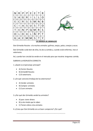 Página 32
N R P P E E T R
S A G R I L L O
E C R S S M N B
C I A S U S T O
T E N P Q M R S
O L D K L Ñ P T
G A E M M S T Y
LA GRANJA DE GRIMALDO
Don Grimaldo Rosales cría muchos animales: gallinas, ovejas, patos, conejos y vacas.
Don Grimaldo cuida bien de ellos, les da su comida y, cuando están enfermos, trae al
veterinario.
Así, cuando han crecido los vende en el mercado para que nosotros tengamos comida.
SUBRAYA LA RESPUESTA CORRECTA
1.-¿Quién es el personaje principal?
 A) Fermin Rosales
 B) Grimald0 Rosales
 C) El veterinario.
2.-¿En qué consiste el trabajo de los veterinarios?
 A) Vender animales
 B) Comprar animales
 C) Curar animales
3.-¿Por qué don Grimaldo vende los animales?
 A) para tener dinero
 B) Le da miedo que le roben
 C) Tienen cólera a los animales
4.-¿Crees que Don Grimaldo era un buen campesino? ¿Por qué?
------------------------------------------------------------------------------------
 