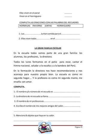 Página 35
Ellas viven en el panal …………..
Viven en el hormiguero …………..
COMPLETA LAS ORACIONES CONLAS PALABRAS DEL RECUADRO.
HORMIGAS INVIERNO JUNTAS HORMIGUERO
1.-Las…………………………. Juntan comida para el………………………………
2.-Ellas viven todas…………………….. en el ………………………………………..
LA GRAN FAMILIA ESCOLAR
En la escuela todos somos parte de una gran familia: los
alumnos, los profesores, la directora.
Todos los lunes formamos en el patio para rezar, cantar el
himno nacional, saludar a la escolta y a la bandera del Perú.
En la formación la directora nos hace recomendaciones y nos
aconseja para nuestro propio bien. La escuela es como mi
segundo hogar…. Y la profesora es como mi segunda mamá, me
enseña con amor.
COMPLETA.
1.- El nombrey/o número de mi escuela es ……………………………………………
2.-La directora de mi escuela se llama…………………………………………………….
3.-El nombrede mi profesora es…………………………………………………………….
4.-Escribo el nombrede mis mejores amigos del salón……………………………
………………………………………………………………………………………………………………..
5.-Menciona 8 objetos que haya en tu salón.
……………………………………………….. ………………………………………………………
 