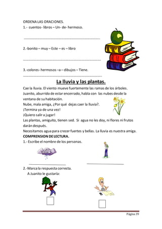 Página 39
ORDENA LAS ORACIONES.
1.- cuentos- libros – Un- de- hermoso.
…………………………………………………………………………..
2.-bonito – muy – Este – es – libro
…………………………………………………………………………….
3.-colores- hermosos –a – dibujos – Tiene.
……………………………………………………………………………..
La lluvia y las plantas.
Cae la lluvia. El viento mueve fuertemente las ramas de los árboles.
Juanito, aburrido de estar encerrado, habla con las nubes desde la
ventana de su habitación.
Nube, mala amiga, ¿Por qué dejas caer la lluvia?.
¡Termina ya de una vez!
¡Quiero salir a jugar!
Las plantas, amiguito, tienen sed. Si agua no les doy, ni flores ni frutos
darán después.
Necesitamos agua para crecer fuertes y bellas. La lluvia es nuestra amiga.
COMPRENSION DELECTURA.
1.- Escribe el nombre de los personas.
2.-Marca la respuesta correcta.
A Juanito le gustaría:
 