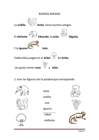 Página 4
BUENOS AMIGOS
La ardilla Anita tiene muchos amigos.
El elefante Eduardo, la osita Olguita,
Y la iguana Inés.
Todosellos juegan en el árbol de Anita.
Les gusta comer uvas y atún.
1.-Une las figuras con la palabraque corresponde.
osita
ardilla
uva
iguana
árbol
elefante
 