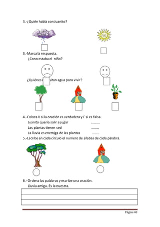 Página 40
3.-¿Quién habla con Juanito?
3.-Marca la respuesta.
¿Cono estaba el niño?
¿Quiénes necesitan agua para vivir?
4.-ColocaV si la oración es verdadera y F si es falsa.
Juanito quería salir a jugar ……….
Las plantas tienen sed ………
La lluvia es enemiga de las plantas ……..
5.-Escribeen cada círculo el numero de sílabas de cada palabra.
6.- Ordena las palabras y escribe una oración.
Lluvia amiga. Es la nuestra.
 