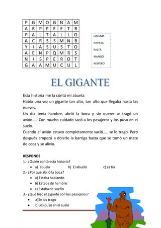 Página 44
P G M O G N A M
A R P P E E T R
P A L T A L L O
A C R S S M N B
Y I A S U S T O
A E N P Q M R S
N I S P E R O T
G A A M U C U L
Esta historia me la contó mi abuela:
Había una vez un gigante tan alto, tan alto que llegaba hasta las
nueves.
Un día tenía hambre, abrió la boca y sin querer se tragó un
avión….. Con mucho cuidado sacó a los pasajeros y los puso en el
suelo.
Cuando el avión estuvo completamente vació….. se lo trago. Pero
después empezó a dolerle la barriga hasta que se tomó un mate
de coca y se alivio.
RESPONDE
1.- ¿Quién contó esta historia?
 a) abuela b) El abuelo c) La tía
2.- ¿Por qué abrió la boca?
 a) Estaba hablando
 b) Estaba de hambre
 c) Estaba de sueño
3.- ¿Qué hizo el gigante con los pasajeros?
 a)Selos trago
 b)Los puso en el suelo
LUCUMA
PAPAYA
PALTA
MANGO
NISPERO
 