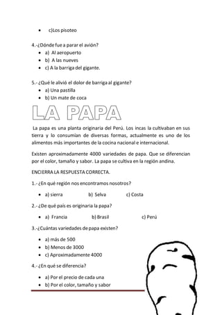 Página 45
 c)Los pisoteo
4.-¿Dóndefuea parar el avión?
 a) Al aeropuerto
 b) A las nueves
 c) A la barriga del gigante.
5.- ¿Qué le alivió el dolor de barriga al gigante?
 a) Una pastilla
 b) Un mate de coca
La papa es una planta originaria del Perú. Los incas la cultivaban en sus
tierra y lo consumían de diversas formas, actualmente es uno de los
alimentos más importantes de la cocina nacional e internacional.
Existen aproximadamente 4000 variedades de papa. Que se diferencian
por el color, tamaño y sabor. La papa se cultiva en la región andina.
ENCIERRA LA RESPUESTA CORRECTA.
1.- ¿En qué región nos encontramos nosotros?
 a) sierra b) Selva c) Costa
2.- ¿De qué país es originaria la papa?
 a) Francia b) Brasil c) Perú
3.-¿Cuántas variedades depapa existen?
 a) más de 500
 b) Menos de 3000
 c) Aproximadamente 4000
4.- ¿En qué se diferencia?
 a) Por el precio de cada una
 b) Por el color, tamaño y sabor
 