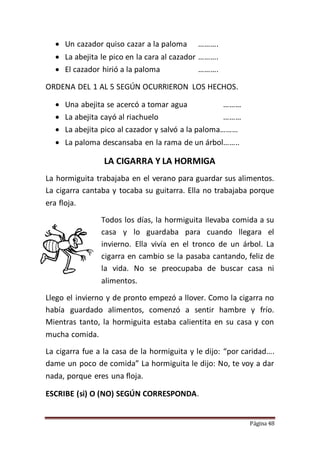 Página 48
 Un cazador quiso cazar a la paloma ……….
 La abejita le pico en la cara al cazador ……….
 El cazador hirió a la paloma ……….
ORDENA DEL 1 AL 5 SEGÚN OCURRIERON LOS HECHOS.
 Una abejita se acercó a tomar agua ………
 La abejita cayó al riachuelo ………
 La abejita pico al cazador y salvó a la paloma………
 La paloma descansaba en la rama de un árbol……..
LA CIGARRA Y LA HORMIGA
La hormiguita trabajaba en el verano para guardar sus alimentos.
La cigarra cantaba y tocaba su guitarra. Ella no trabajaba porque
era floja.
Todos los días, la hormiguita llevaba comida a su
casa y lo guardaba para cuando llegara el
invierno. Ella vivía en el tronco de un árbol. La
cigarra en cambio se la pasaba cantando, feliz de
la vida. No se preocupaba de buscar casa ni
alimentos.
Llego el invierno y de pronto empezó a llover. Como la cigarra no
había guardado alimentos, comenzó a sentir hambre y frío.
Mientras tanto, la hormiguita estaba calientita en su casa y con
mucha comida.
La cigarra fue a la casa de la hormiguita y le dijo: “por caridad….
dame un poco de comida” La hormiguita le dijo: No, te voy a dar
nada, porque eres una floja.
ESCRIBE (si) O (NO) SEGÚN CORRESPONDA.
 