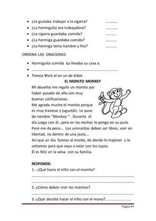 Página 49
 ¿Le gustaba trabajar a la cigarra? …………
 ¿La hormiguita era trabajadora? …………
 ¿La cigarra guardaba comida? ………..
 ¿La hormiga guardaba comida? ………..
 ¿La hormiga tenía hambre y frio? ………..
ORDENA LAS ORACIONES
 Hormiguita comida La llevaba su casa a.
 …………………………………………………………………………….
 Tronco Vivía el en un de árbol.
EL MONITO MONKEY
Mi abuelito me regaló un monito por
haber pasado de año con muy
buenas calificaciones.
Me agrada mucho el monito porque
es muy travieso y juguetón. Le puse
de nombre “Monkey ” . Durante el
día juego con él…pero en las noches lo pongo en su jaula.
Pero me da pena…. Los animalitos deben ser libres, vivir en
libertad, no dentro de una jaula….
Así que un día fuimos al monte, de donde lo trajeron y lo
soltamos para que vaya a estar con los suyos.
Él es feliz en la selva con su familia.
RESPONDE:
1.- ¿Qué hacía el niño con el monito?
……………………………………………………………………………………………
……………………………………………………………………………………………
2.-¿Cómo deben vivir los monitos?
……………………………………………………………………………………………
3.-¿Qué decidió hacer el niño con el mono?.........................
 