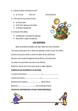 Página 52
2.- ¿Quién estaba mirando la rosa?
 a) la luna b) El sol c) El jardinero
3.- ¿Por qué la rosa sepuso roja?
 a) Tenía calor
 b) El sol le dijo que era linda
 c) Estaba renegando
4.-Un buen niño debe:
 a) Maltratar y romper las plantas.
 b)) Cuidar y regar las plantas
LOS SENTIDOS
Ayer la profesora Gladys nos dijo sobre los cinco sentidos:
“Los ojos sirven para ver y observar paisajes y todo lo que nos rodea.
La boca sirve para comer y sentir el sabor de los alimentos.
Nuestra nariz huele la fragancia de las flores y los perfumes.
Los oídos nos permiten escuchar a los demás.
Nuestras manos nos sirven para tocar y coger objetos.
COMPLETA DE ACUERDO A LA LECTURA.
L os ojos sirven para …………………………….. y ……………………………..
La boca sirvepara ……………………………….y ………………………………..
Nuestra nariz huele la……………………………de las flores
Nuestras …………………………………..nos sirven para tocar.
COLOCA EL SENTIDO QUE UTILIZA CADA PERSONAJE.
 
