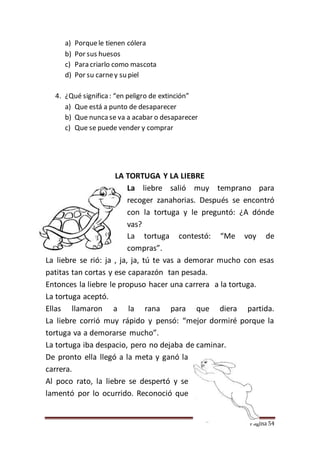 Página 54
a) Porquele tienen cólera
b) Por sus huesos
c) Para criarlo como mascota
d) Por su carney su piel
4. ¿Qué significa : “en peligro de extinción”
a) Que está a punto de desaparecer
b) Que nunca se va a acabar o desaparecer
c) Que se puede vender y comprar
LA TORTUGA Y LA LIEBRE
La liebre salió muy temprano para
recoger zanahorias. Después se encontró
con la tortuga y le preguntó: ¿A dónde
vas?
La tortuga contestó: “Me voy de
compras”.
La liebre se rió: ja , ja, ja, tú te vas a demorar mucho con esas
patitas tan cortas y ese caparazón tan pesada.
Entonces la liebre le propuso hacer una carrera a la tortuga.
La tortuga aceptó.
Ellas llamaron a la rana para que diera partida.
La liebre corrió muy rápido y pensó: “mejor dormiré porque la
tortuga va a demorarse mucho”.
La tortuga iba despacio, pero no dejaba de caminar.
De pronto ella llegó a la meta y ganó la
carrera.
Al poco rato, la liebre se despertó y se
lamentó por lo ocurrido. Reconoció que
 
