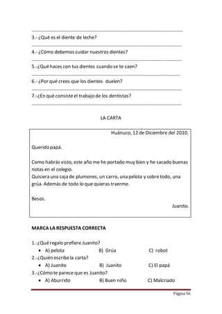 Página 56
……………………………………………………………………………………………………………..
3.- ¿Qué es el diente de leche?
…………………………………………………………………………………………………………….
4.- ¿Cómo debemos cuidar nuestros dientes?
…………………………………………………………………………………………………………….
5.-¿Quéhaces con tus dientes cuando se te caen?
……………………………………………………………………………………………………………
6.- ¿Por qué crees que los dientes duelen?
…………………………………………………………………………………………………………….
7.-¿En qué consisteel trabajo de los dentistas?
…………………………………………………………………………………………………………….
LA CARTA
Huánuco, 12 de Diciembre del 2010.
Querido papá.
Como habrás visto, este año me he portado muy bien y he sacado buenas
notas en el colegio.
Quisiera una caja de plumones, un carro, una pelota y sobretodo, una
grúa. Además de todo lo que quieras traerme.
Besos.
Juanito.
MARCA LA RESPUESTA CORRECTA
1.-¿Quéregalo prefiere Juanito?
 A) pelota B) Grúa C) robot
2.-¿Quién escribela carta?
 A) Juanito B) Juanito C) El papá
3.-¿Cómo te parece que es Juanito?
 A) Aburrido B) Buen niño C) Malcriado
 