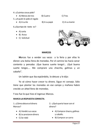 Página 57
4.-¿Cuántas cosas pide?
 A) Menos de tres B) Cuatro C) Tres
5.-¿A quién le pide el regalo
 A) A su tío B) A su papá C) A su mamá
6.¿Quetipo de texto es?
 A) carta
 B) Aviso
 C) Solicitud
MARCOS
Marcos fue a vender sus vacas a la feria y por ellas le
dieron una bolsa llena de monedas. Por el camino las hacía sonar
contento y pensaba: ¡Que buena suerte tengo!... ¡Qué buena
suerte tengo¡…. Me comprare una chacrita, gallinas y un
caballo”.
Un ladrón que iba espiándolo, lo detuvo y le dijo:
Yo sé cómo hacer crecer tu dinero. Sigue mi consejo. Sólo
tiene que plantar las monedas en ese campo y mañana habrá
crecido un árbol lleno de monedas.
Y eso fue lo que hizo el ingenuo Marcos.
MARCA LA RESPUESTA CORRECTA.
1.-¿Cómo obtuvo el dinero
Marcos?
 A) Vendió sus vacas
 B) Le prestaron dinero
 C) Se robó
2.- ¿Qué quería hacer con el
dinero?
 A) Comprar chacra, gallinas
y caballo.
 B) Comprar un carro
 