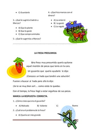 Página 58
 C) Guardarlo
3.- ¿Qué le sugirió el ladrón a
Marcos?
 A) Que lo plante
 B) Que lo gaste
 C) Que compreanimales
4.- ¿Qué hizo marcos con el
dinero?
 A) Lo enterró
 B) Lo gastó
 C) Lo regaló
5.- ¿Qué le sugerirías a Marcos?
…………………………………………………………………………………………………………………
LA FRESA PRESUMIDA
Una fresa muy presumida quería quitarse
aquel montón de pecas que tenía en la cara.
Un gusanito que quería ayudarle le dijo:
¡Conozco un hada que tendrá una solución!
Fueron a buscar al hada pero ella le dijo:
¡Se te ve muy bien así!.... como estás te quedas.
Con el tiempo, la fresa llegó a estar orgullosa de sus pecas.
MARCA LA RESPUESTA CORRECTA.
1.- ¿Cómo crees que era el gusanito?
 A) Malvado B) Valiente C) Bueno
2.- ¿Cuál era el problema de la fresa?
 A) Quería ser más grande
 