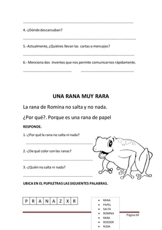 Página 60
……………………………………………………………………………………………………………..
4.-¿Dóndedescansaban?
………………………………………………………………………………………………………………..
5.-Actualmente, ¿Quiénes llevan las cartas o mensajes?
………………………………………………………………………………………………………………
6.- Menciona dos inventos que nos permite comunicarnos rápidamente.
………………………………………………. ……………………………………………………
UNA RANA MUY RARA
La rana de Romina no salta y no nada.
¿Por qué?. Porque es una rana de papel
RESPONDE.
1.-¿Por quéla rana no salta ni nada?
……………………………………………………………………………………..
2.-¿Dequé color son las ranas?
………………………………………………………………………………………..
3.-¿Quién no salta ni nada?
……………………………………………………………………………………….
UBICA EN EL PUPILETRAS LAS SIGUIENTES PALABRAS.
P R A N A Z X R  RANA
 PAPEL
 SALTA
 ROMINA
 RARA
 ROEDOR
 RUDA
 