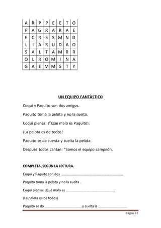 Página 61
A R P P E E T O
P A G R A R A E
E C R S S M N D
L I A R U D A O
S A L T A M R R
O L R O M I N A
G A E M M S T Y
UN EQUIPO FANTÀSTICO
Coqui y Paquito son dos amigos.
Paquito toma la pelota y no la suelta.
Coqui piensa: ¡”Que malo es Paquito!.
¡La pelota es de todos!
Paquito se da cuenta y suelta la pelota.
Después todos cantan: “Somos el equipo campeón.
COMPLETA, SEGÚN LA LECTURA.
Coqui y Paquito son dos …………………………………………………………….
Paquito toma la pelota y no la suelta .
Coqui piensa: ¡Qué malo es ………………………………………………..
¡La pelota es de todos¡
Paquito se da …………………………………… y suelta la ……………………………
 